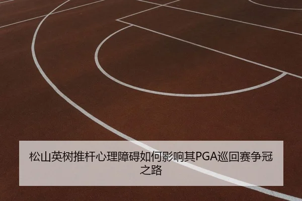 松山英树推杆心理障碍如何影响其PGA巡回赛争冠之路